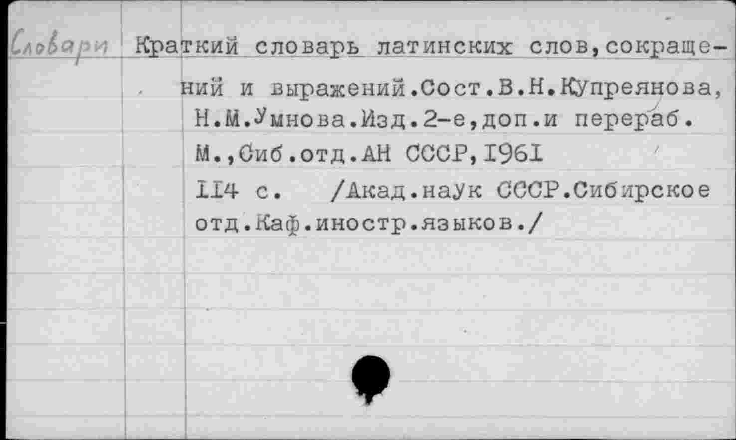 ﻿Краткий словарь латинских слов,сокраще ний и выражений.Сост.В.Н.Купреянова Н.М.Умнова.Изд.2-е,доп.и перераб. М.,Сиб.отд.АН СССР,1961
114 с. /Акад.наук СССР.Сибирское отд.Каф.иностр.языков./